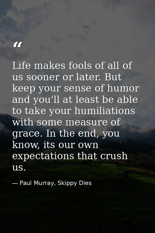 Life makes fools of all of us sooner or later. But keep your sense of humor and you'll at least be able to take your hum — Paul Murray, Skippy Dies
