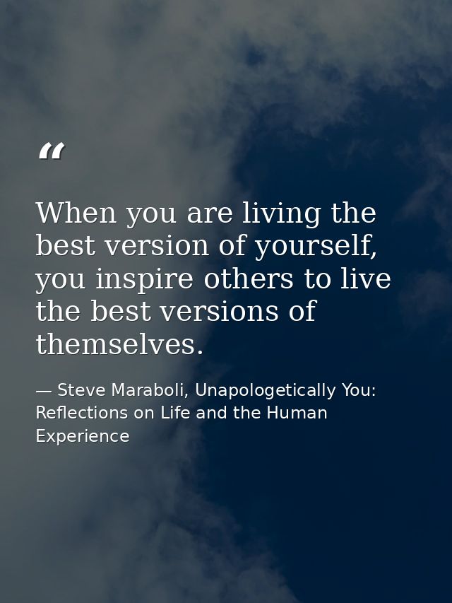 When you are living the best version of yourself, you inspire others to live the best versions of themselves. — Steve Maraboli, Unapologetically You: Reflections on Life and the Human Experience