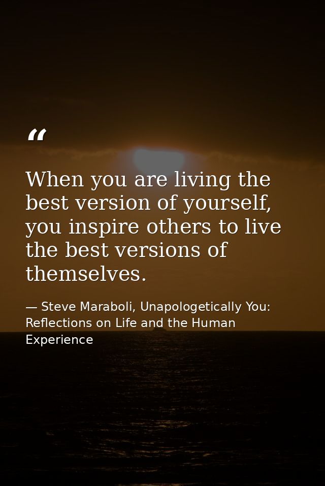 When you are living the best version of yourself, you inspire others to live the best versions of themselves. — Steve Maraboli, Unapologetically You: Reflections on Life and the Human Experience