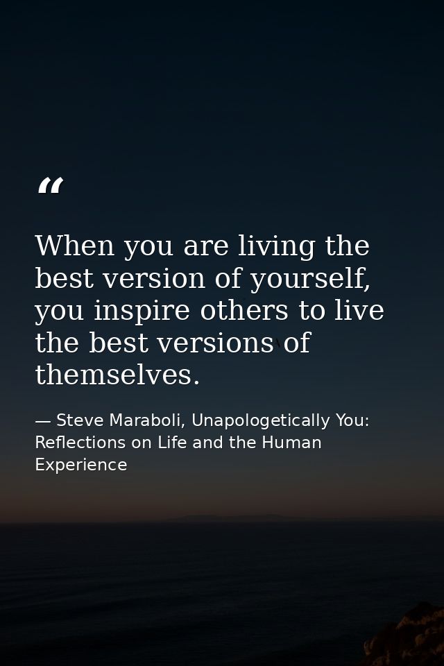 When you are living the best version of yourself, you inspire others to live the best versions of themselves. — Steve Maraboli, Unapologetically You: Reflections on Life and the Human Experience
