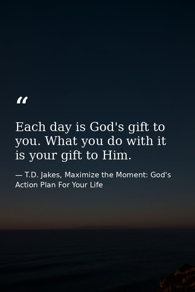 Each day is God's gift to you. What you do with it is your gift to Him. — T.D. Jakes, Maximize the Moment: God's Action Plan For Your Life