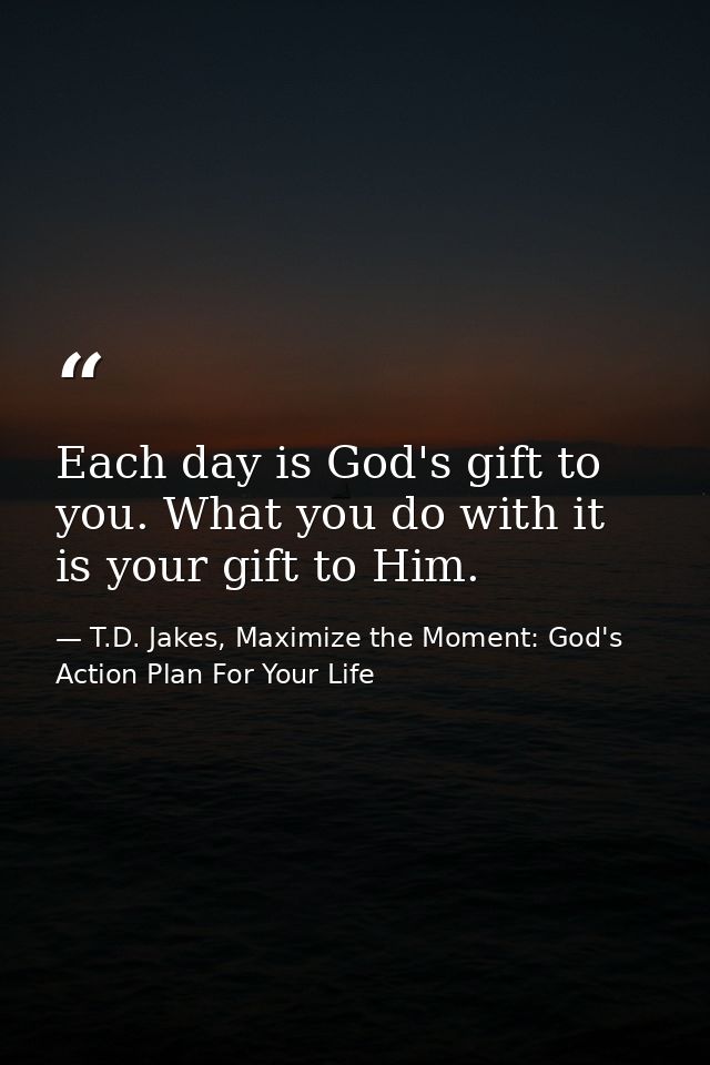 Each day is God's gift to you. What you do with it is your gift to Him. — T.D. Jakes, Maximize the Moment: God's Action Plan For Your Life