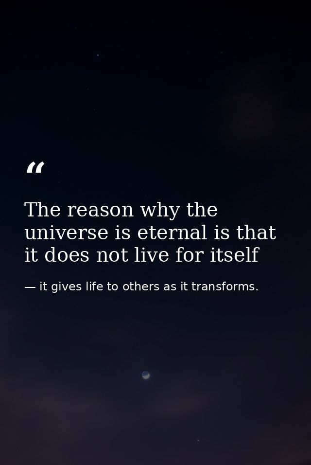 The reason why the universe is eternal is that it does not live for itself — it gives life to others as it transforms.