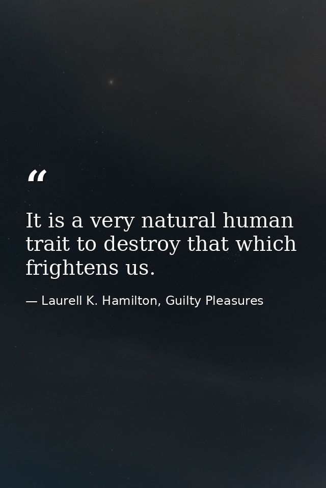 It is a very natural human trait to destroy that which frightens us. — Laurell K. Hamilton, Guilty Pleasures