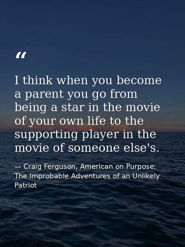 I think when you become a parent you go from being a star in the movie of your own life to the supporting player in the  — Craig Ferguson, American on Purpose: The Improbable Adventures of an Unlikely Patriot