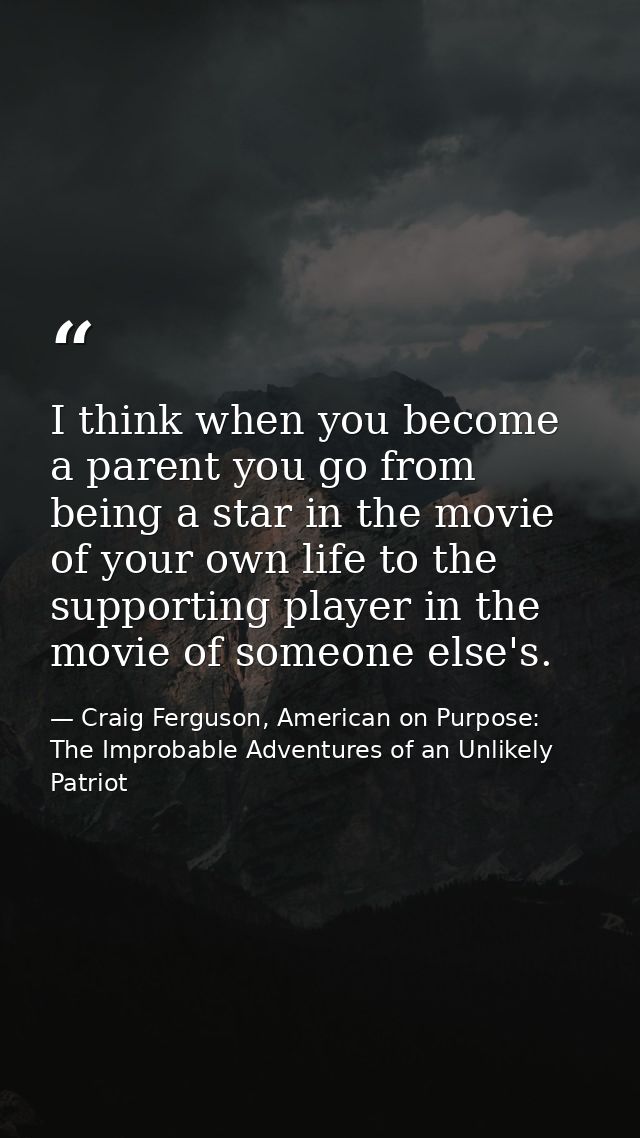 I think when you become a parent you go from being a star in the movie of your own life to the supporting player in the  — Craig Ferguson, American on Purpose: The Improbable Adventures of an Unlikely Patriot