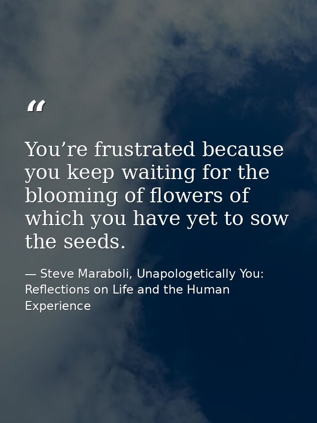 You’re frustrated because you keep waiting for the blooming of flowers of which you have yet to sow the seeds. — Steve Maraboli, Unapologetically You: Reflections on Life and the Human Experience