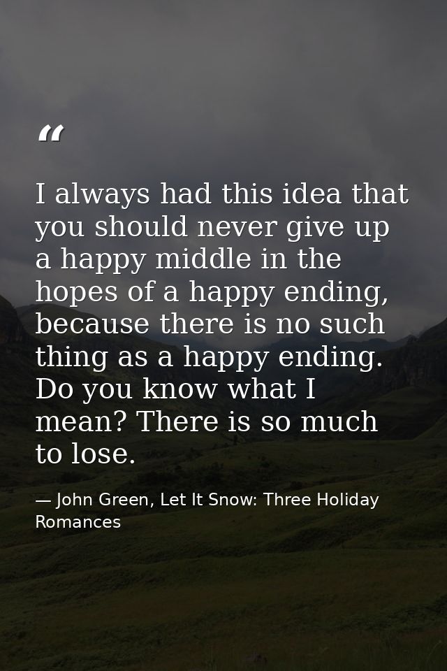 I always had this idea that you should never give up a happy middle in the hopes of a happy ending, because there is no  — John Green, Let It Snow: Three Holiday Romances