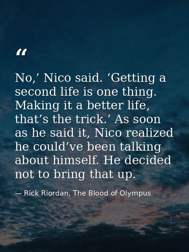 No,’ Nico said. ‘Getting a second life is one thing. Making it a better life, that’s the trick.’ As soon as he said it,  — Rick Riordan, The Blood of Olympus
