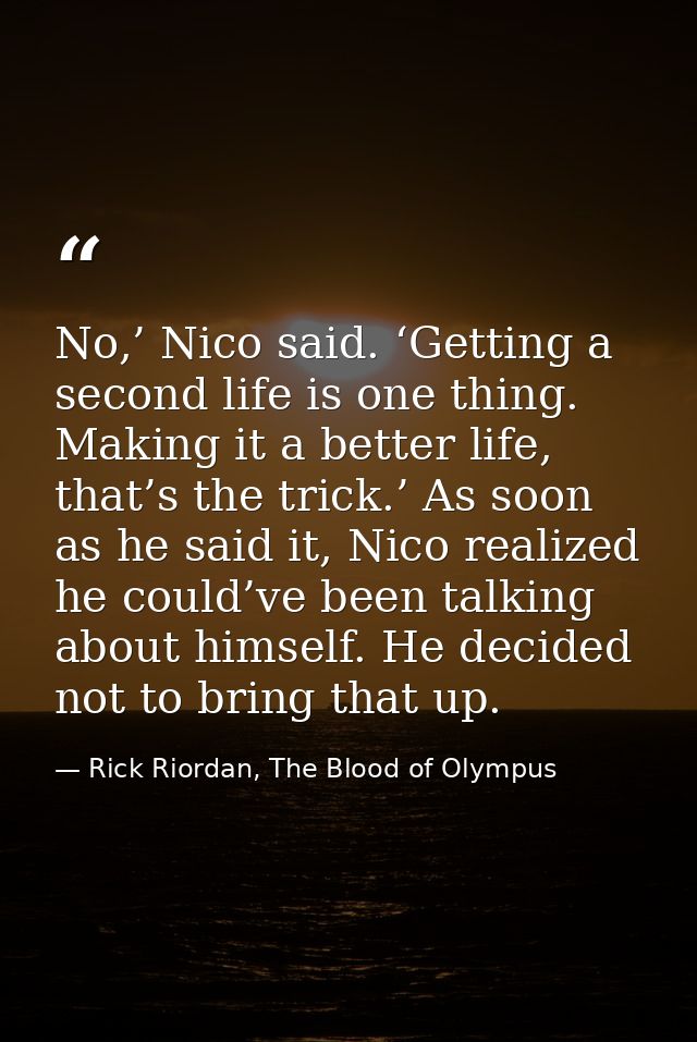 No,’ Nico said. ‘Getting a second life is one thing. Making it a better life, that’s the trick.’ As soon as he said it,  — Rick Riordan, The Blood of Olympus