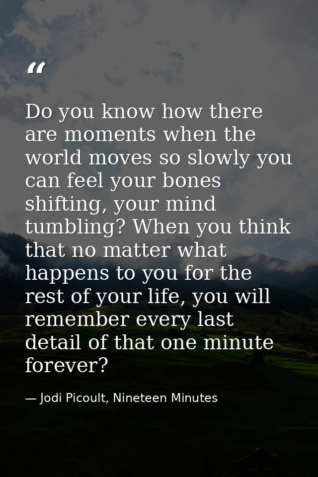 Do you know how there are moments when the world moves so slowly you can feel your bones shifting, your mind tumbling? W — Jodi Picoult, Nineteen Minutes