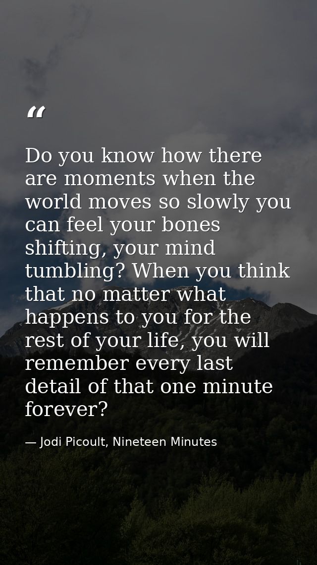 Do you know how there are moments when the world moves so slowly you can feel your bones shifting, your mind tumbling? W — Jodi Picoult, Nineteen Minutes