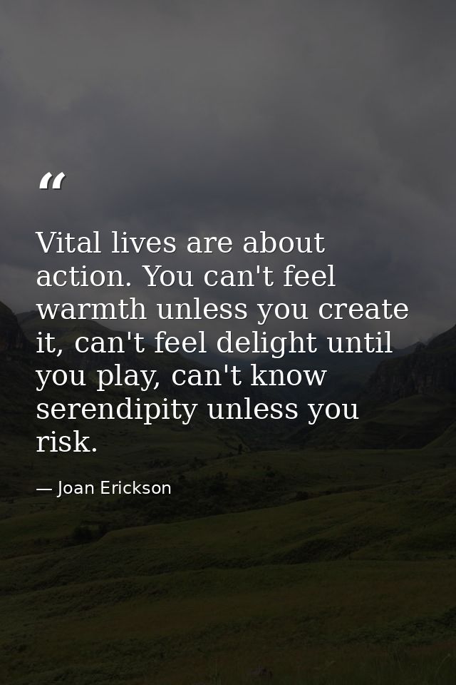 Vital lives are about action. You can't feel warmth unless you create it, can't feel delight until you play, can't know  — Joan Erickson