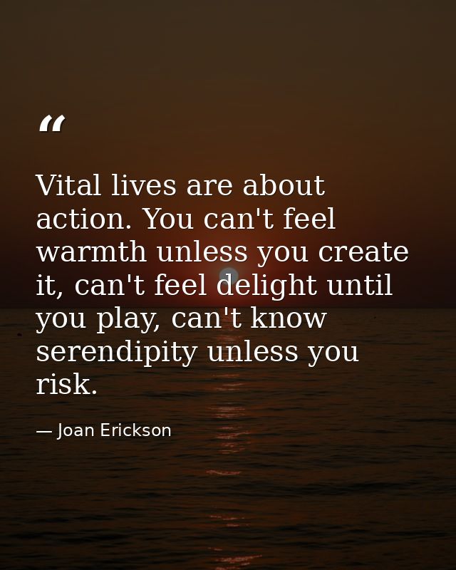 Vital lives are about action. You can't feel warmth unless you create it, can't feel delight until you play, can't know  — Joan Erickson