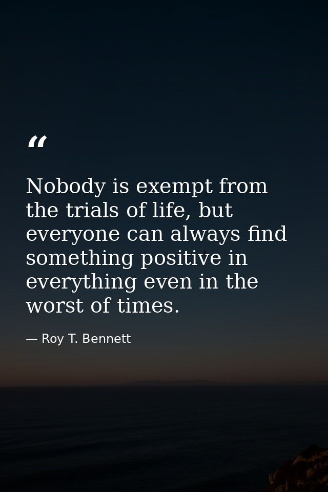 Nobody is exempt from the trials of life, but everyone can always find something positive in everything even in the wors — Roy T. Bennett
