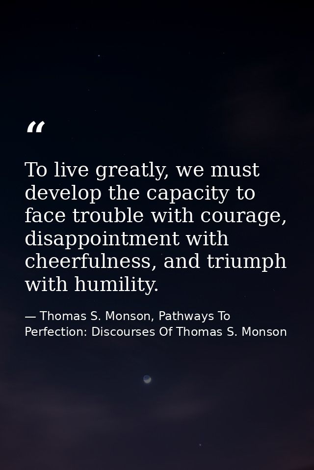 To live greatly, we must develop the capacity to face trouble with courage, disappointment with cheerfulness, and triump — Thomas S. Monson, Pathways To Perfection: Discourses Of Thomas S. Monson