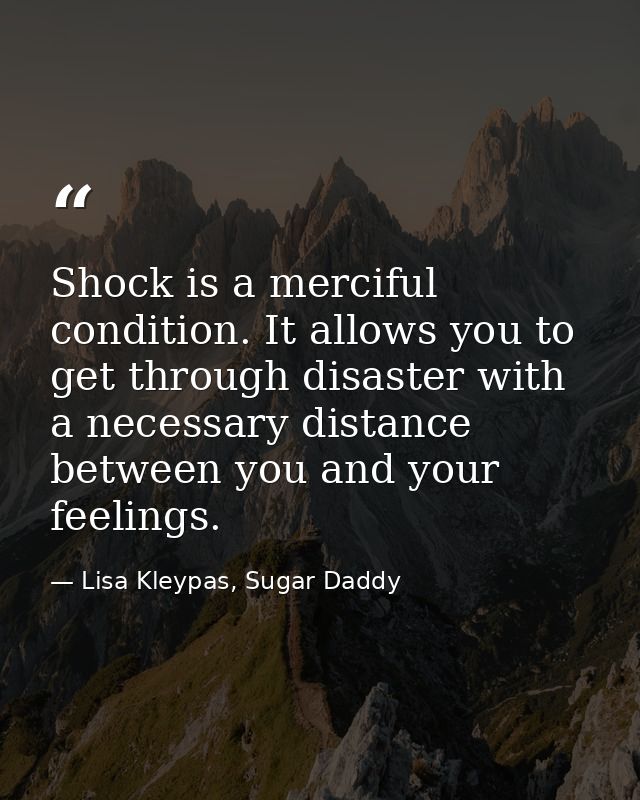 Shock is a merciful condition. It allows you to get through disaster with a necessary distance between you and your feel — Lisa Kleypas, Sugar Daddy