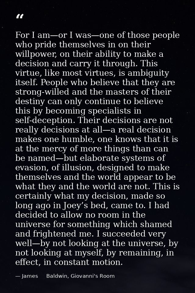 For I am—or I was—one of those people who pride themselves in on their willpower, on their ability to make a decision an — James     Baldwin, Giovanni's Room