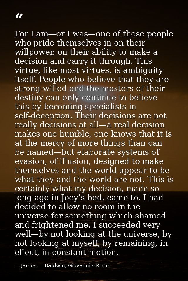 For I am—or I was—one of those people who pride themselves in on their willpower, on their ability to make a decision an — James     Baldwin, Giovanni's Room