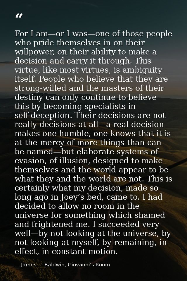 For I am—or I was—one of those people who pride themselves in on their willpower, on their ability to make a decision an — James     Baldwin, Giovanni's Room
