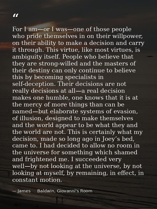For I am—or I was—one of those people who pride themselves in on their willpower, on their ability to make a decision an — James     Baldwin, Giovanni's Room
