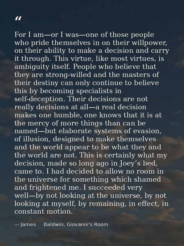 For I am—or I was—one of those people who pride themselves in on their willpower, on their ability to make a decision an — James     Baldwin, Giovanni's Room