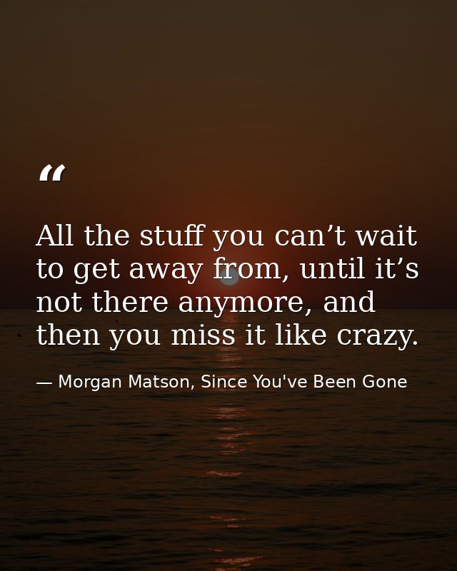 All the stuff you can’t wait to get away from, until it’s not there anymore, and then you miss it like crazy. — Morgan Matson, Since You've Been Gone