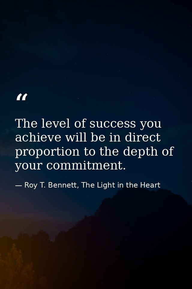 The level of success you achieve will be in direct proportion to the depth of your commitment. — Roy T. Bennett, The Light in the Heart