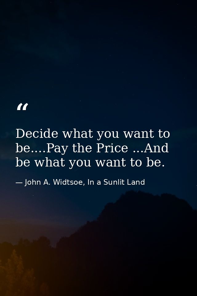 Decide what you want to be....Pay the Price ...And be what you want to be. — John A. Widtsoe, In a Sunlit Land