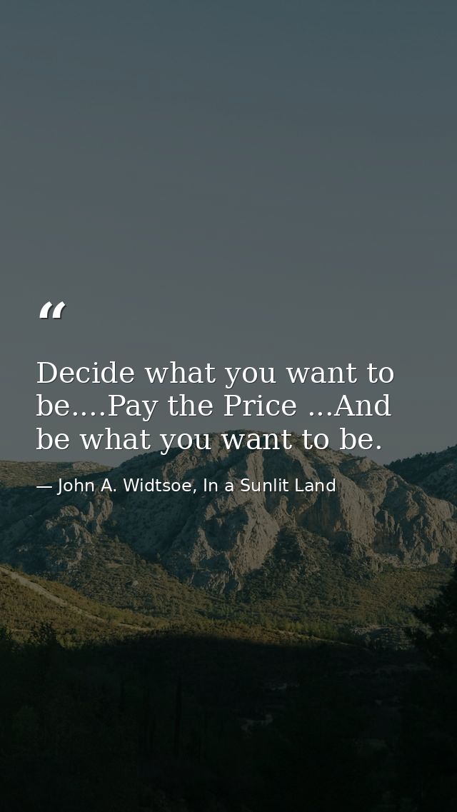 Decide what you want to be....Pay the Price ...And be what you want to be. — John A. Widtsoe, In a Sunlit Land
