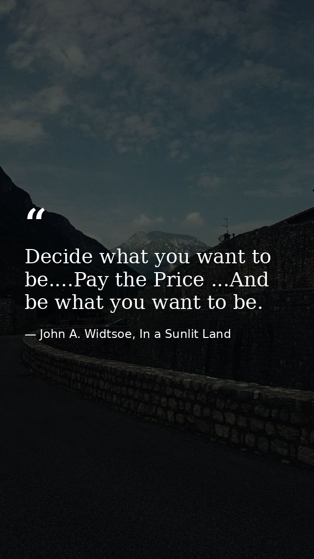 Decide what you want to be....Pay the Price ...And be what you want to be. — John A. Widtsoe, In a Sunlit Land
