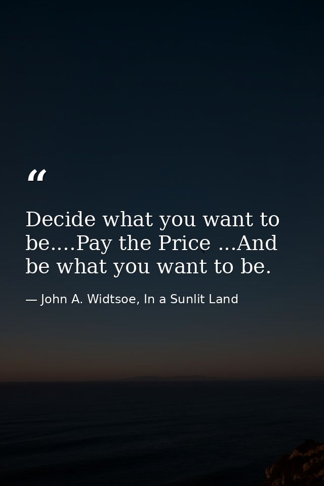 Decide what you want to be....Pay the Price ...And be what you want to be. — John A. Widtsoe, In a Sunlit Land