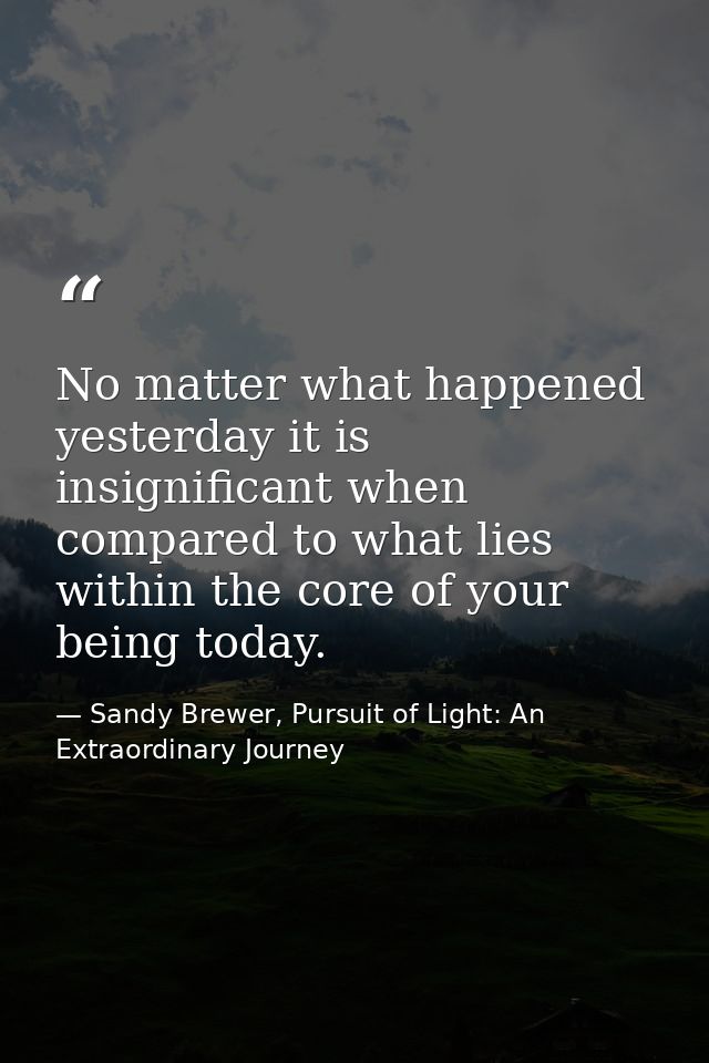 No matter what happened yesterday it is insignificant when compared to what lies within the core of your being today. — Sandy Brewer, Pursuit of Light: An Extraordinary Journey