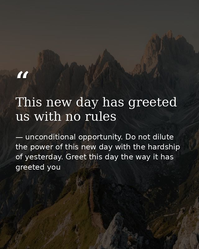 This new day has greeted us with no rules — unconditional opportunity. Do not dilute the power of this new day with the hardship of yesterday. Greet this day the way it has greeted you