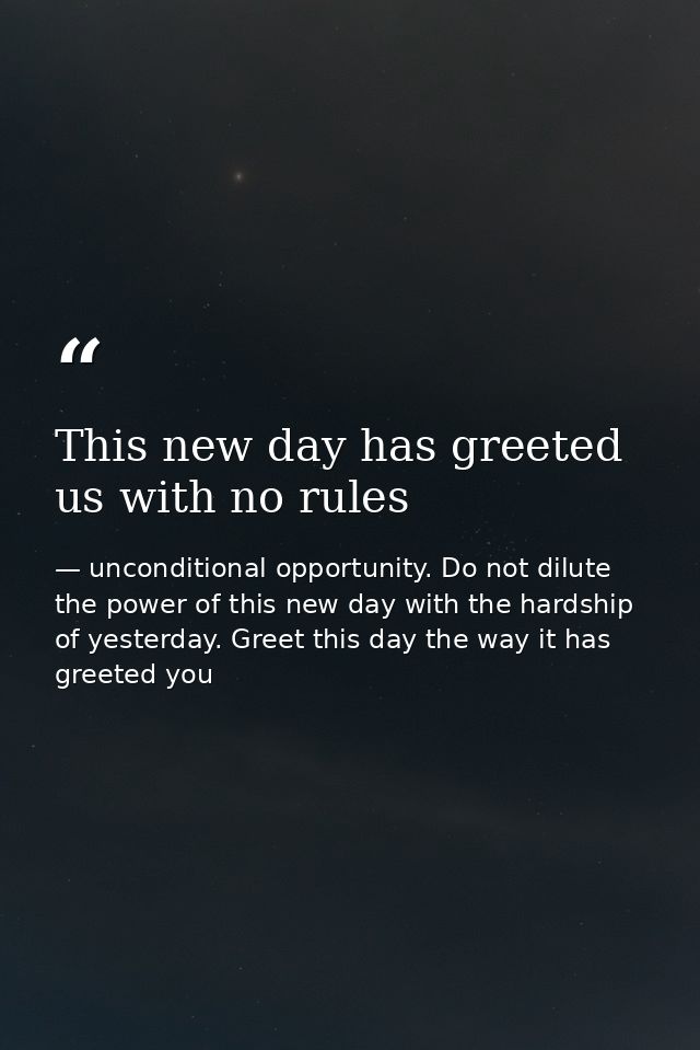 This new day has greeted us with no rules — unconditional opportunity. Do not dilute the power of this new day with the hardship of yesterday. Greet this day the way it has greeted you