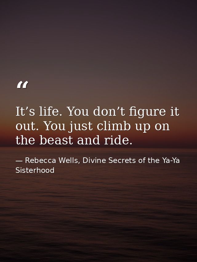 It’s life. You don’t figure it out. You just climb up on the beast and ride. — Rebecca Wells, Divine Secrets of the Ya-Ya Sisterhood