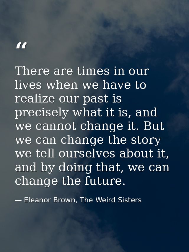 There are times in our lives when we have to realize our past is precisely what it is, and we cannot change it. But we c — Eleanor Brown, The Weird Sisters
