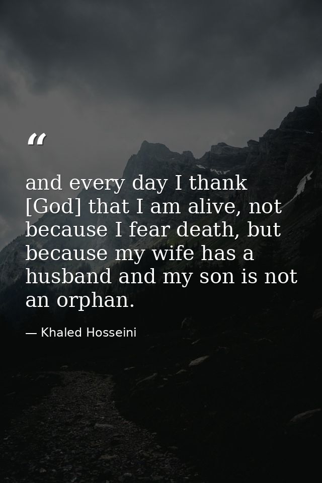 and every day I thank [God] that I am alive, not because I fear death, but because my wife has a husband and my son is n — Khaled Hosseini