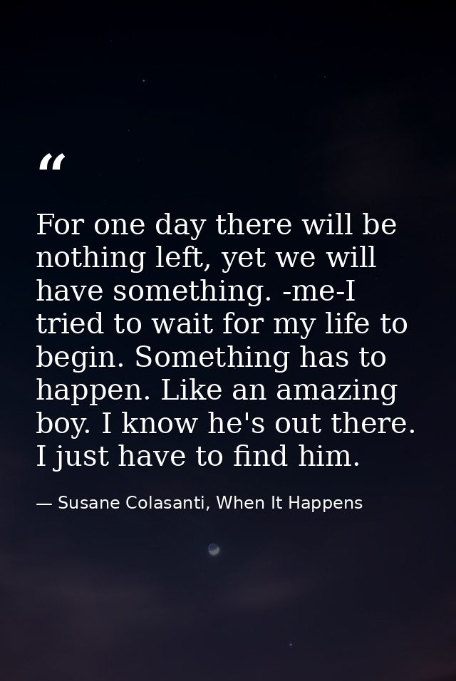 For one day there will be nothing left, yet we will have something. -me-I tried to wait for my life to begin. Something  — Susane Colasanti, When It Happens