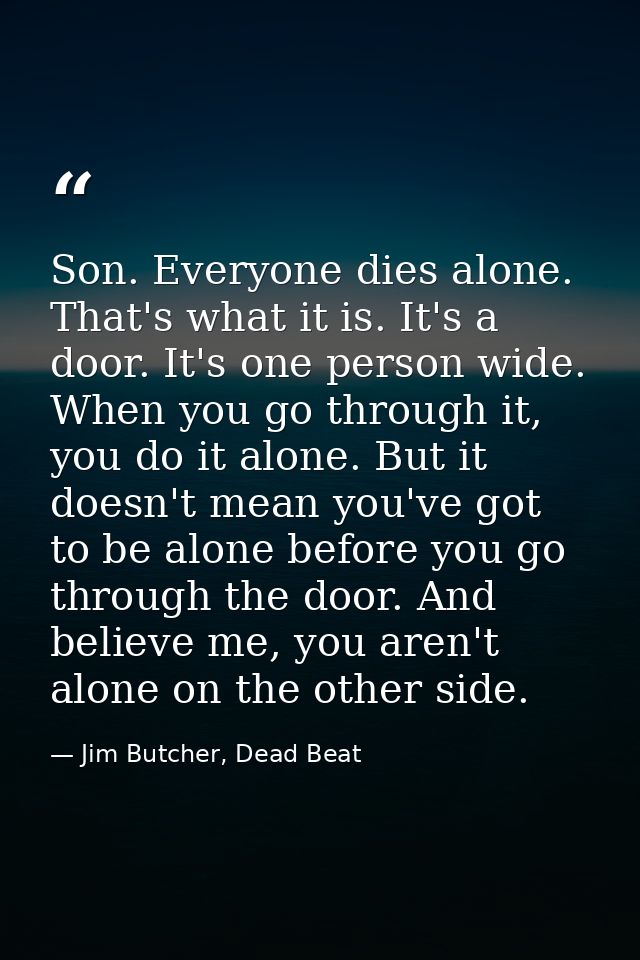 Son. Everyone dies alone. That's what it is. It's a door. It's one person wide. When you go through it, you do it alone. — Jim Butcher, Dead Beat