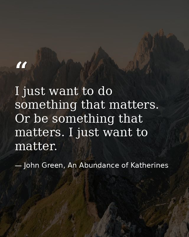 I just want to do something that matters. Or be something that matters. I just want to matter. — John Green, An Abundance of Katherines