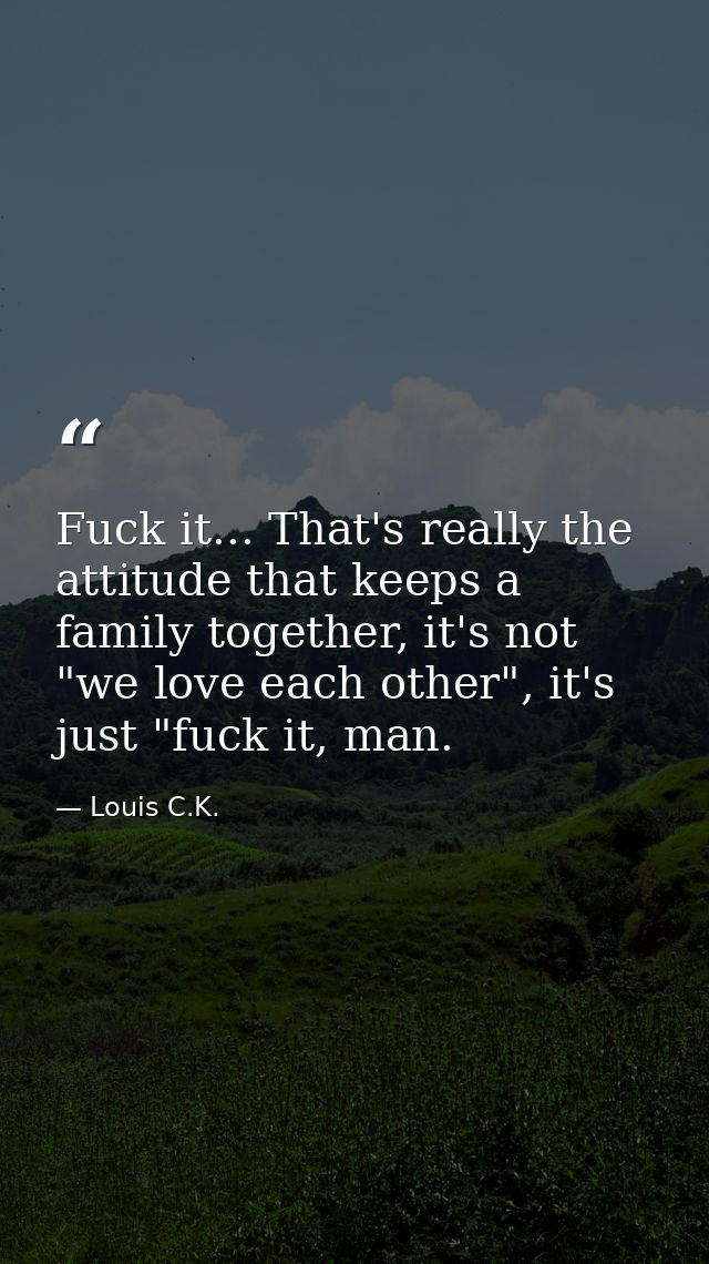 Fuck it... That's really the attitude that keeps a family together, it's not "we love each other", it's just "fuck it, m — Louis C.K.