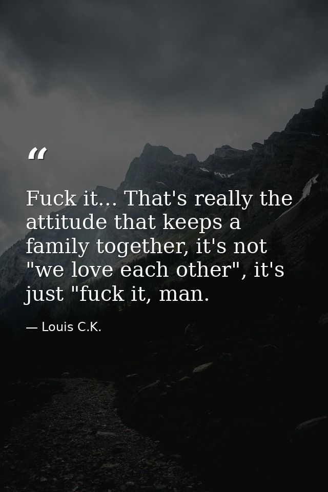 Fuck it... That's really the attitude that keeps a family together, it's not "we love each other", it's just "fuck it, m — Louis C.K.