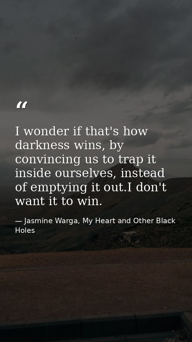 I wonder if that's how darkness wins, by convincing us to trap it inside ourselves, instead of emptying it out.I don't w — Jasmine Warga, My Heart and Other Black Holes