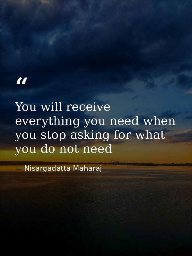 You will receive everything you need when you stop asking for what you do not need — Nisargadatta Maharaj