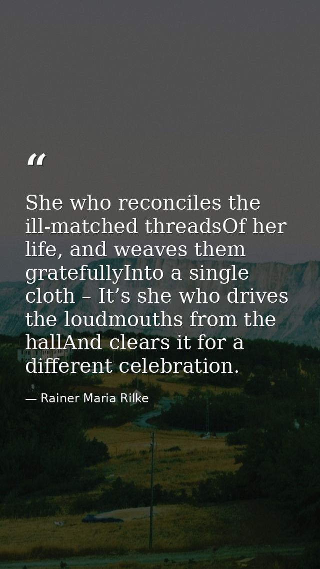 She who reconciles the ill-matched threadsOf her life, and weaves them gratefullyInto a single cloth – It’s she who driv — Rainer Maria Rilke