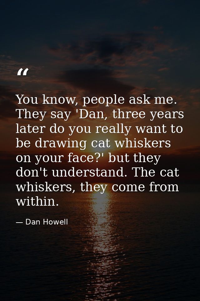 You know, people ask me. They say 'Dan, three years later do you really want to be drawing cat whiskers on your face?' b — Dan Howell