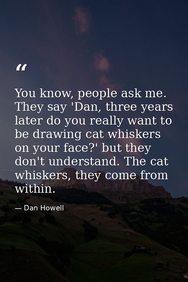 You know, people ask me. They say 'Dan, three years later do you really want to be drawing cat whiskers on your face?' b — Dan Howell