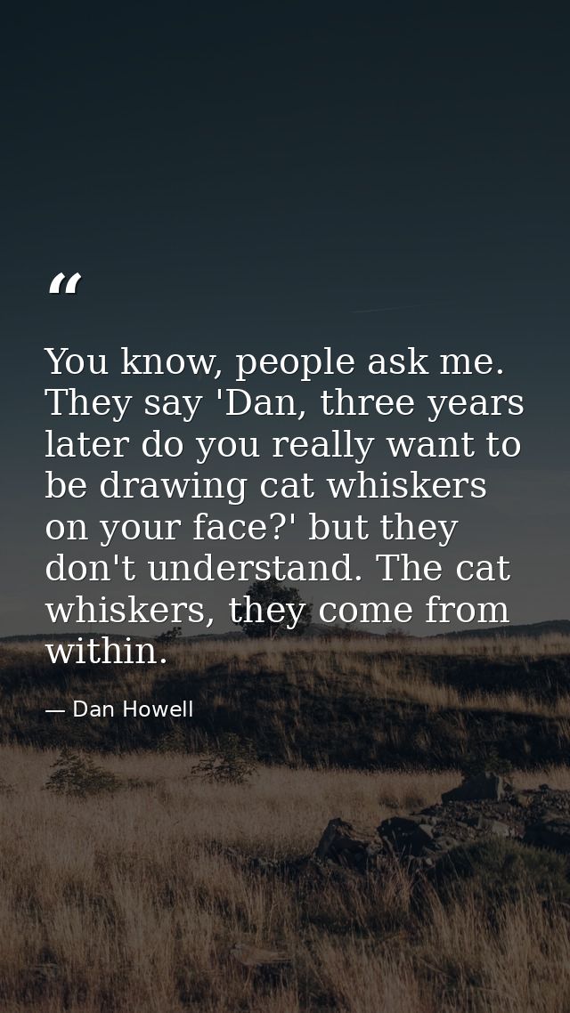 You know, people ask me. They say 'Dan, three years later do you really want to be drawing cat whiskers on your face?' b — Dan Howell