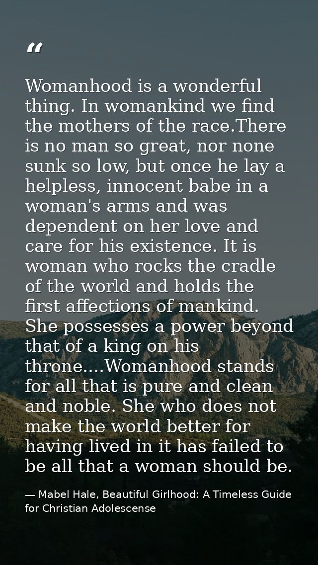 Womanhood is a wonderful thing. In womankind we find the mothers of the race.There is no man so great, nor none sunk so  — Mabel Hale, Beautiful Girlhood: A Timeless Guide for Christian Adolescense